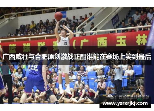 广西威壮与合肥原创激战正酣谁能在赛场上笑到最后