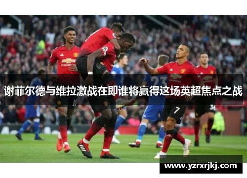 谢菲尔德与维拉激战在即谁将赢得这场英超焦点之战
